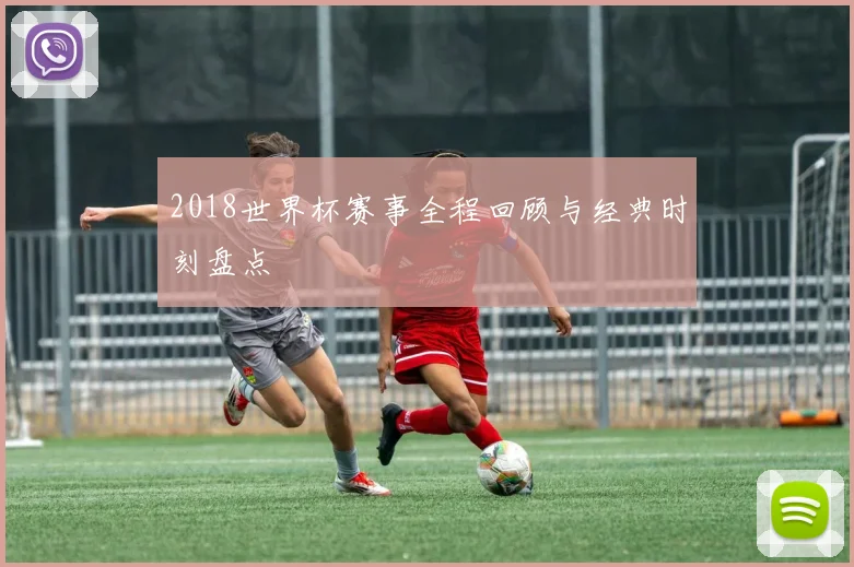 2018世界杯赛事全程回顾与经典时刻盘点