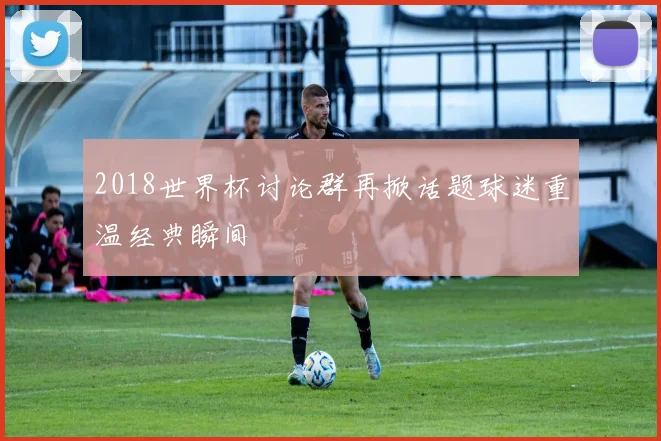 2018世界杯讨论群再掀话题球迷重温经典瞬间