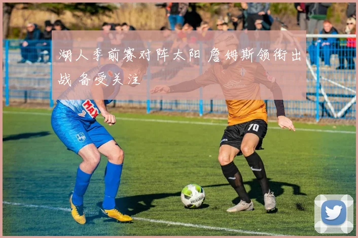 湖人季前赛对阵太阳 詹姆斯领衔出战 备受关注