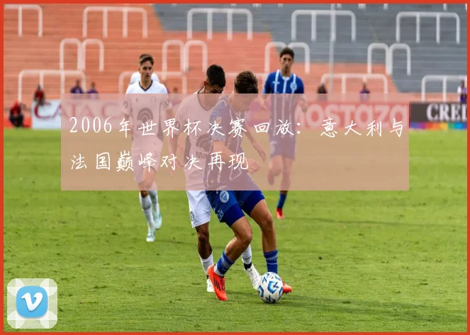 2006年世界杯决赛回放：意大利与法国巅峰对决再现