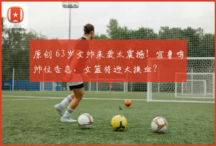 原创 63岁女帅来袭太震撼！宫鲁鸣帅位告急，女篮将迎大换血？