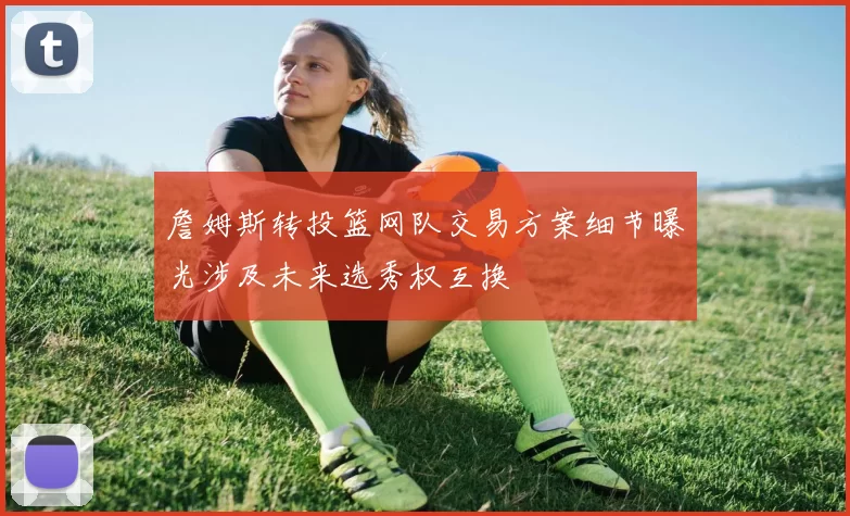 詹姆斯转投篮网队交易方案细节曝光涉及未来选秀权互换