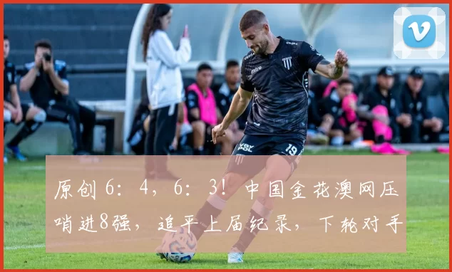 原创 6：4，6：3！中国金花澳网压哨进8强，追平上届纪录，下轮对手锁定