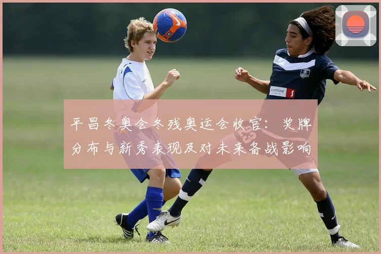 平昌冬奥会冬残奥运会收官:奖牌分布与新秀表现及对未来备战影响