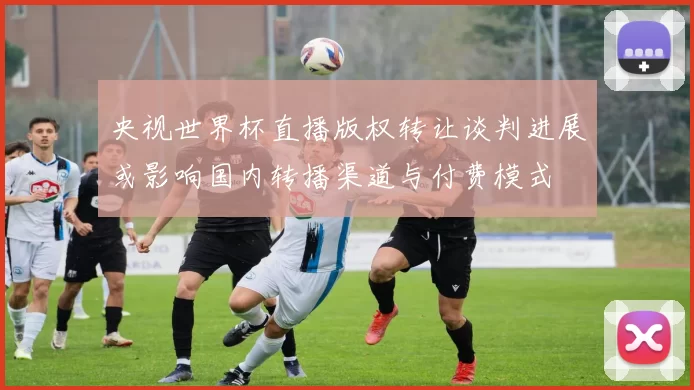 央视世界杯直播版权转让谈判进展或影响国内转播渠道与付费模式