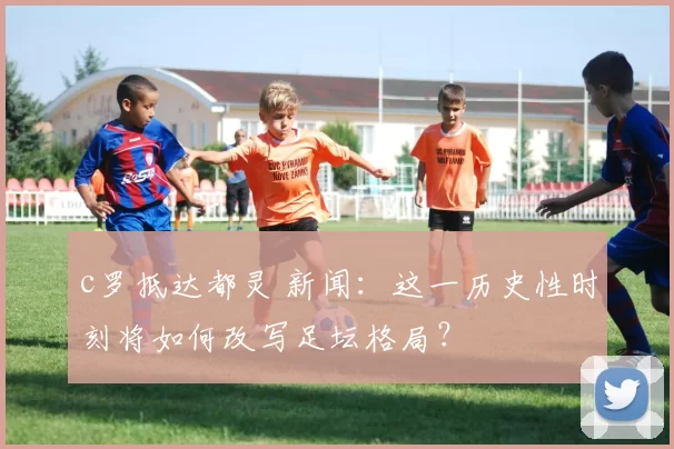 c罗抵达都灵 新闻：这一历史性时刻将如何改写足坛格局？