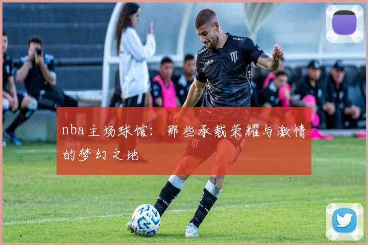 nba主场球馆：那些承载荣耀与激情的梦幻之地