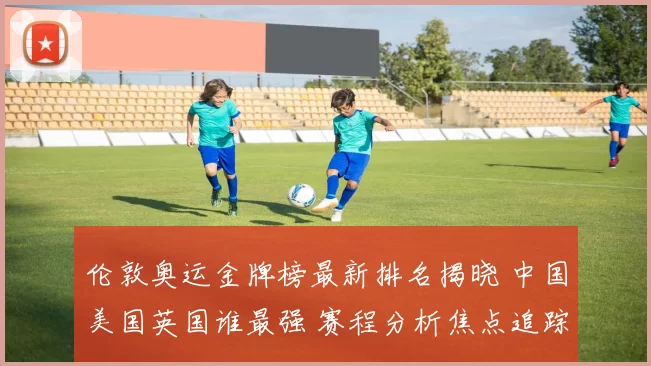 伦敦奥运金牌榜最新排名揭晓 中国美国英国谁最强 赛程分析焦点追踪