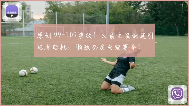 原创 99-109惨败!火箭主场低迷引记者怒批,懒散态度或毁赛季?