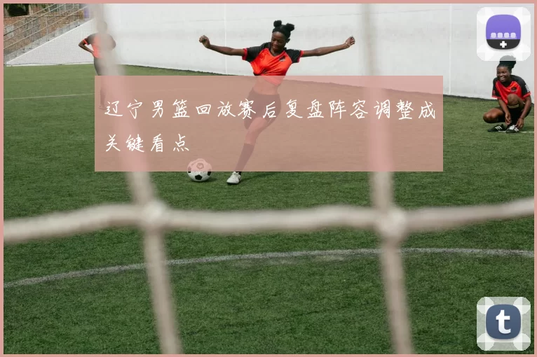 辽宁男篮回放赛后复盘阵容调整成关键看点