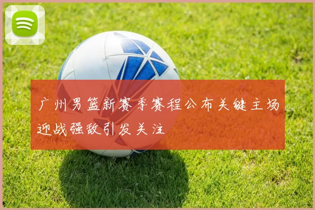 广州男篮新赛季赛程公布关键主场迎战强敌引发关注