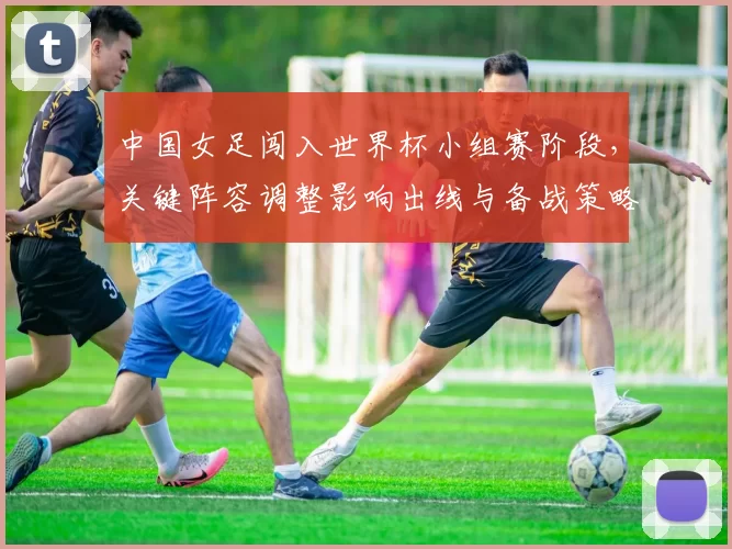中国女足闯入世界杯小组赛阶段，关键阵容调整影响出线与备战策略