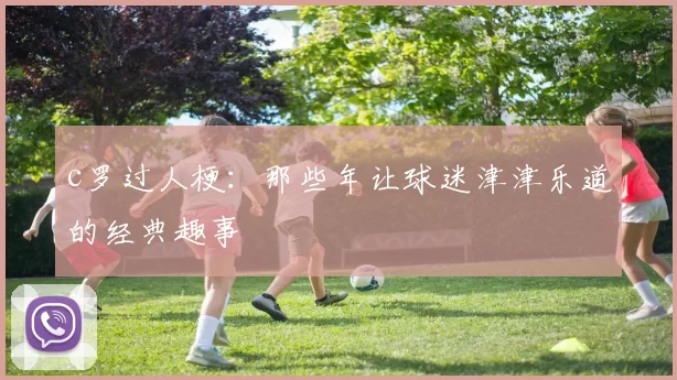 c罗过人梗:那些年让球迷津津乐道的经典趣事
