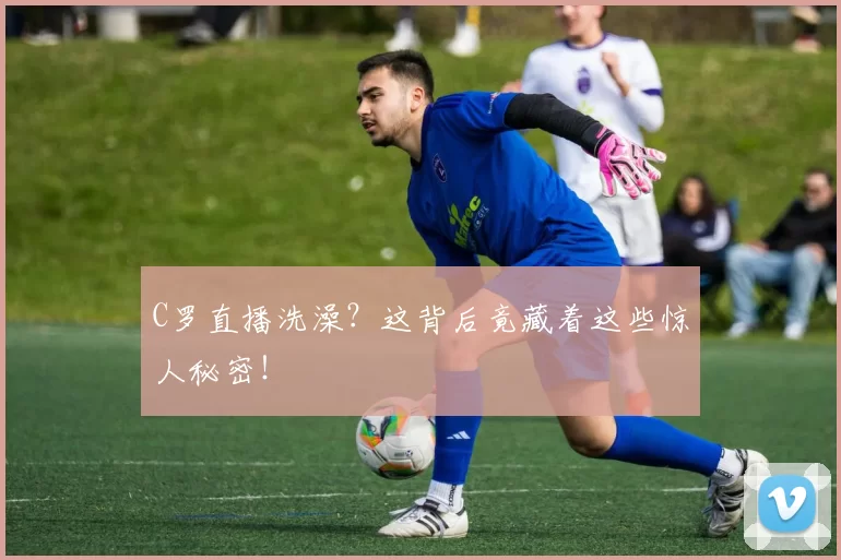 C罗直播洗澡？这背后竟藏着这些惊人秘密！