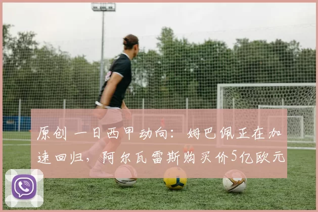 原创 一日西甲动向：姆巴佩正在加速回归，阿尔瓦雷斯购买价5亿欧元