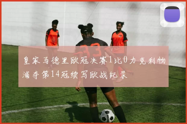 皇家马德里欧冠决赛1比0力克利物浦夺第14冠续写欧战纪录