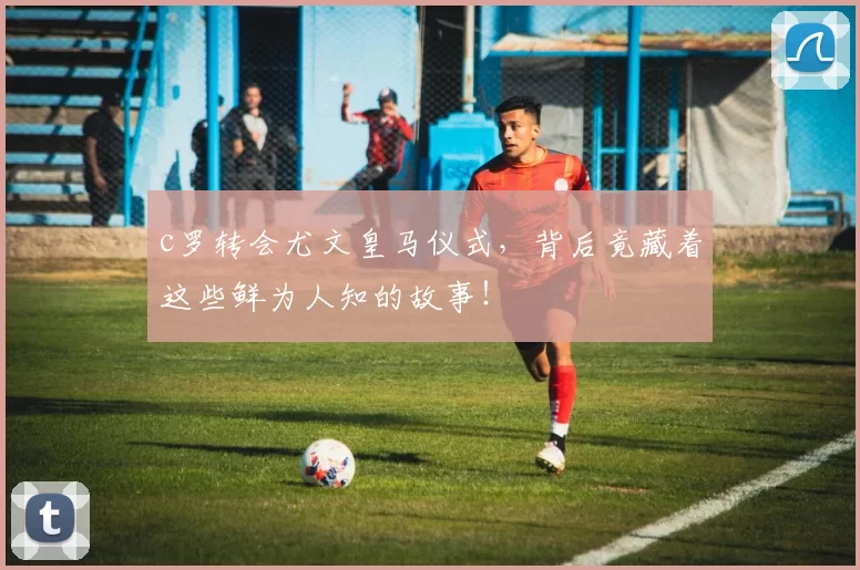 c罗转会尤文皇马仪式，背后竟藏着这些鲜为人知的故事！