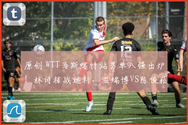 原创 WTT马斯喀特站男单八强出炉！林诗栋战达科，温瑞博VS陈俊菘！国乒4人晋级！