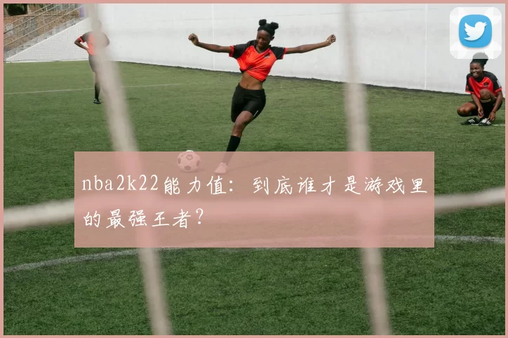 nba2k22能力值：到底谁才是游戏里的最强王者？