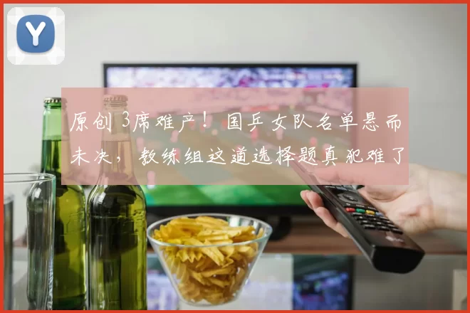 原创 3席难产！国乒女队名单悬而未决，教练组这道选择题真犯难了