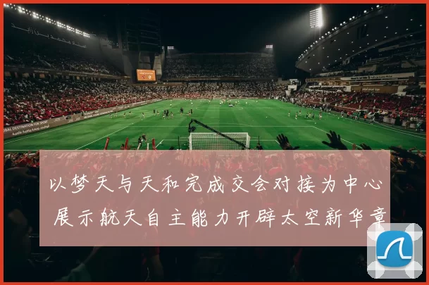 以梦天与天和完成交会对接为中心 展示航天自主能力开辟太空新华章