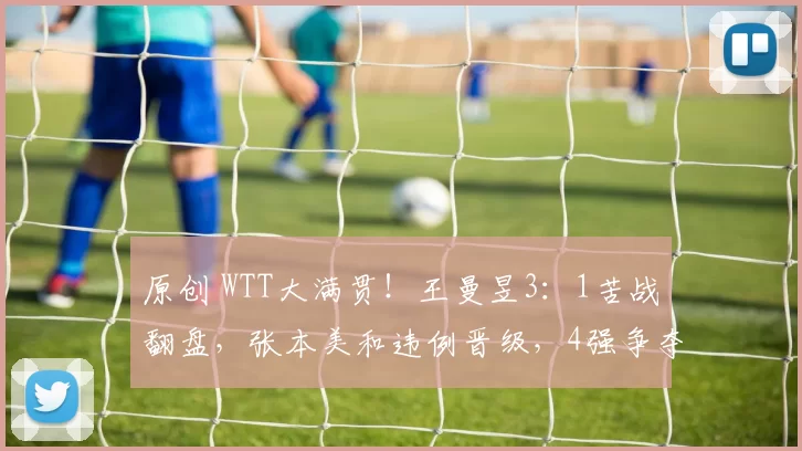 原创 WTT大满贯!王曼昱3:1苦战翻盘,张本美和违例晋级,4强争夺即将打响