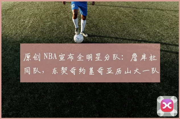 原创 NBA宣布全明星分队:詹库杜同队,东契奇约基奇亚历山大一队