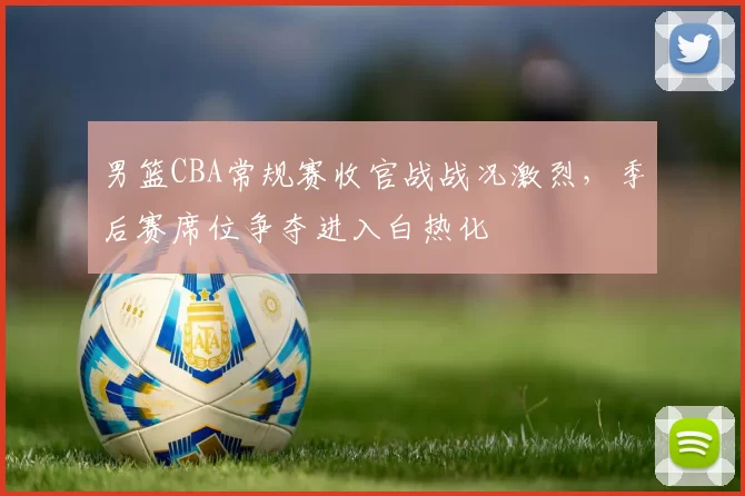 男篮CBA常规赛收官战战况激烈，季后赛席位争夺进入白热化