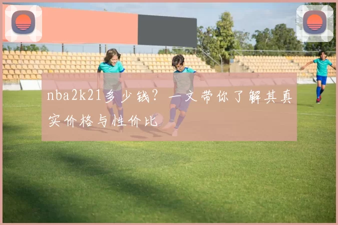 nba2k21多少钱？一文带你了解其真实价格与性价比