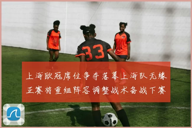 上海欧冠席位争夺落幕上海队无缘正赛将重组阵容调整战术备战下赛季