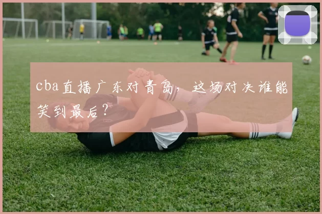 cba直播广东对青岛，这场对决谁能笑到最后？
