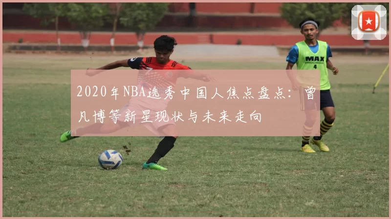 2020年NBA选秀中国人焦点盘点：曾凡博等新星现状与未来走向