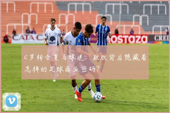 c罗转会皇马球迷：狂欢背后隐藏着怎样的足球商业密码？