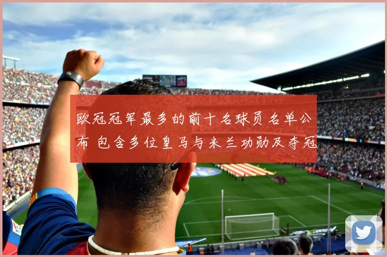 欧冠冠军最多的前十名球员名单公布 包含多位皇马与米兰功勋及夺冠分布