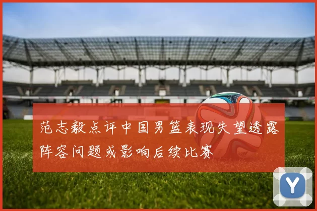 范志毅点评中国男篮表现失望透露阵容问题或影响后续比赛