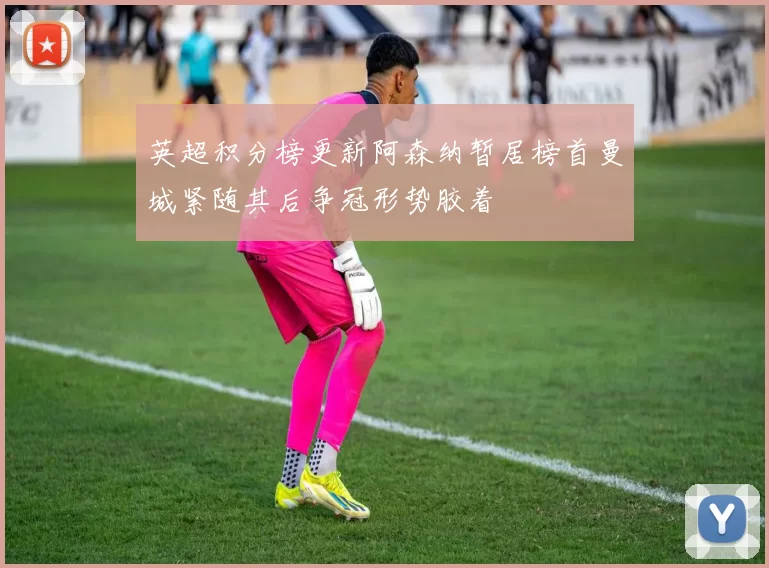 英超积分榜更新阿森纳暂居榜首曼城紧随其后争冠形势胶着