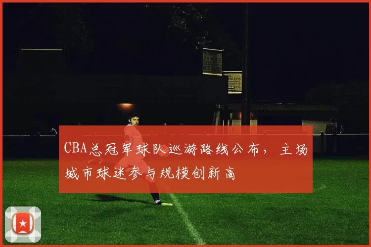 CBA总冠军球队巡游路线公布,主场城市球迷参与规模创新高