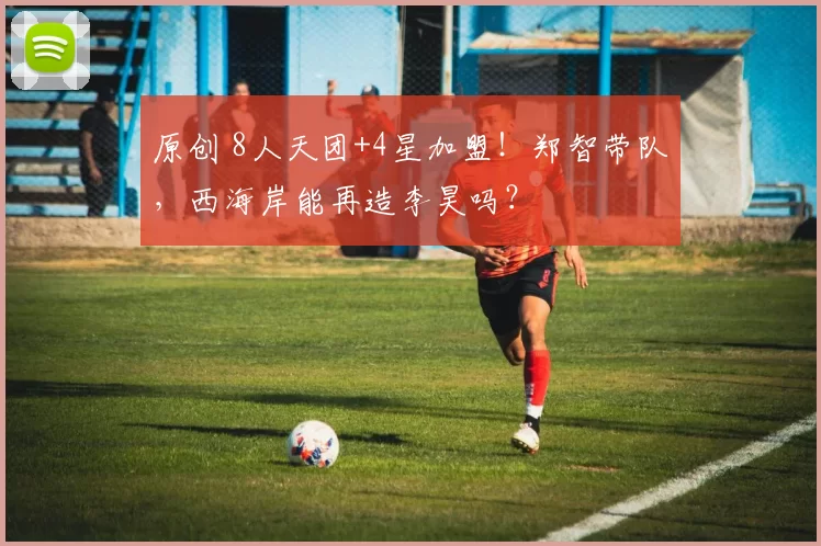 原创 8人天团+4星加盟!郑智带队,西海岸能再造李昊吗?