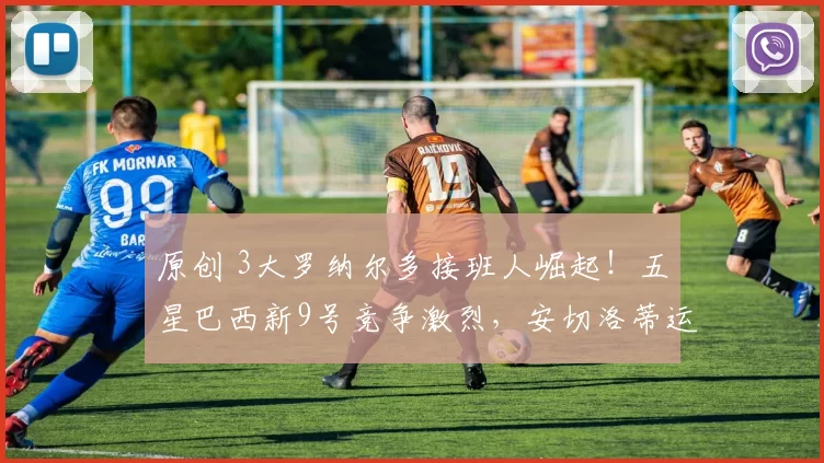 原创 3大罗纳尔多接班人崛起！五星巴西新9号竞争激烈，安切洛蒂运气好