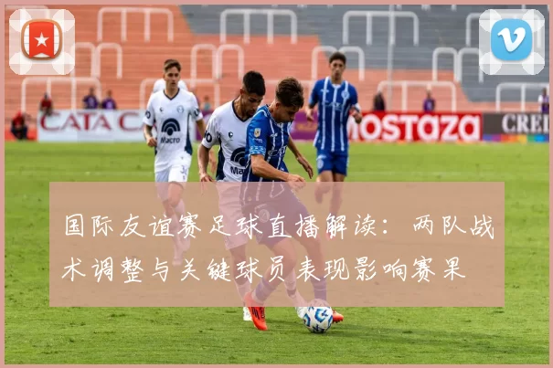 国际友谊赛足球直播解读:两队战术调整与关键球员表现影响赛果