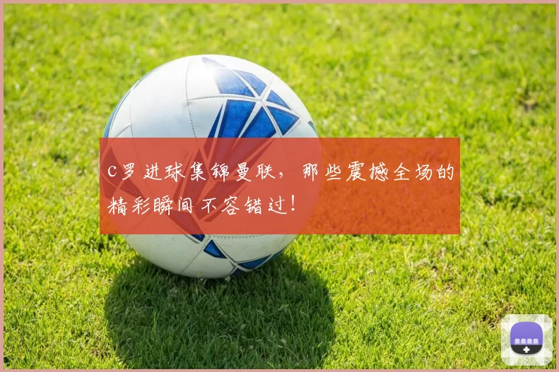 c罗进球集锦曼联，那些震撼全场的精彩瞬间不容错过！